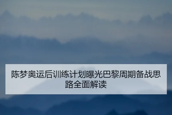 陈梦奥运后训练计划曝光巴黎周期备战思路全面解读